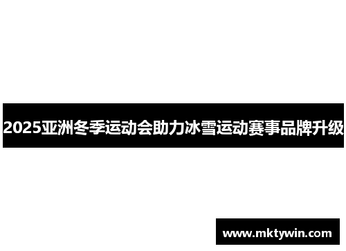 2025亚洲冬季运动会助力冰雪运动赛事品牌升级
