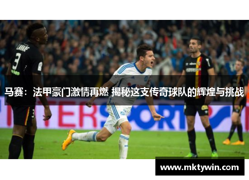 马赛：法甲豪门激情再燃 揭秘这支传奇球队的辉煌与挑战